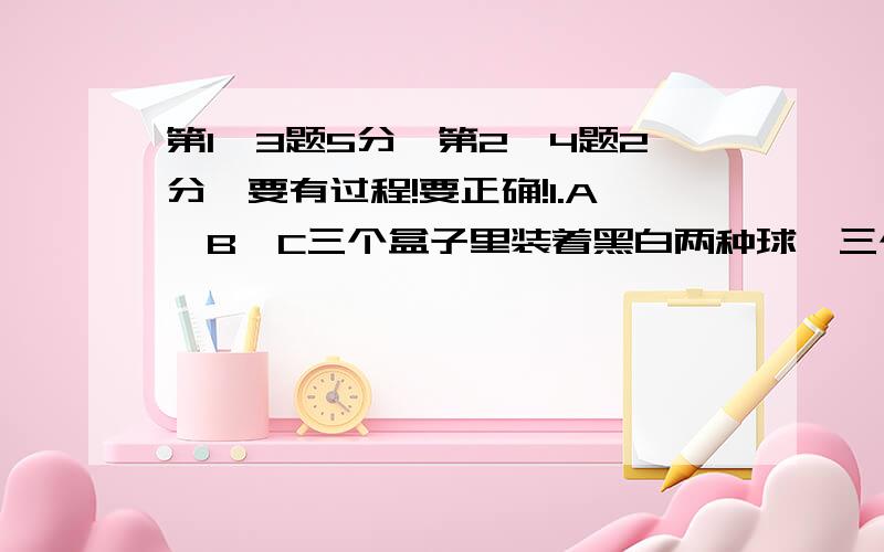 第1,3题5分,第2,4题2分,要有过程!要正确!1.A、B、C三个盒子里装着黑白两种球,三个盒子中所装得数量相等.A盒子里的白球个数和B盒子里的黑球个数相等,C盒子里白球个数是全部白球个数的2/5,全