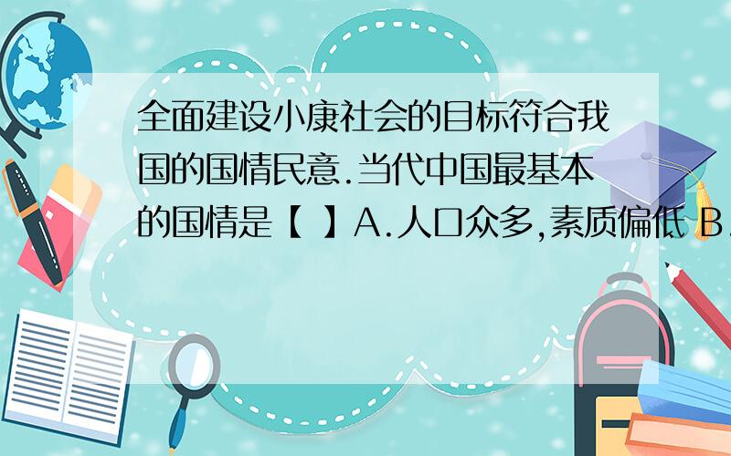 全面建设小康社会的目标符合我国的国情民意.当代中国最基本的国情是【 】A.人口众多,素质偏低 B.既是资源大国又是资源小国 C.将长期处于社会主义初级阶段D.经济发展不平衡,东西部发展