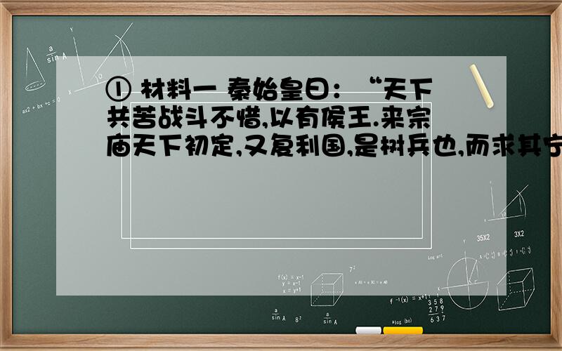 ① 材料一 秦始皇曰：“天下共苦战斗不惜,以有侯王.来宗庙天下初定,又复利国,是树兵也,而求其宁息,岂不难哉!”材料二 说上曰：“偃古者诸侯地不过百里,强弱之形易制.今诸侯或连城数十,