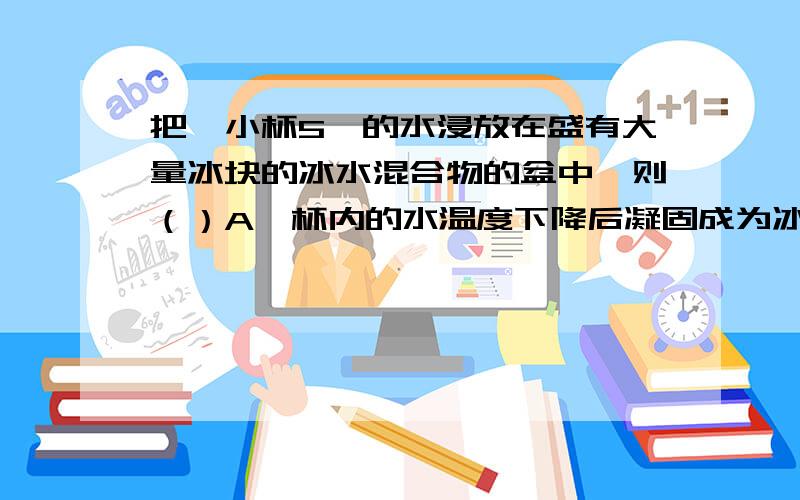 把一小杯5℃的水浸放在盛有大量冰块的冰水混合物的盆中,则（）A、杯内的水温度下降后凝固成为冰B、杯内的水温度下降到0℃,但不能结成冰C、盆中的冰融化,温度逐渐升高D、盆中的冰融化,