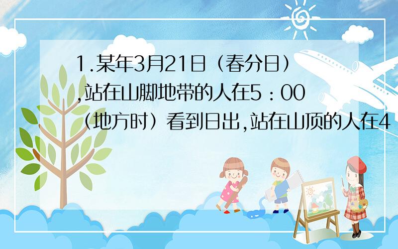 1.某年3月21日（春分日）,站在山脚地带的人在5：00（地方时）看到日出,站在山顶的人在4：00（地方时）看到日出,已知该山的相对高度为800米.1）此时,山顶日照时长约A.10小时 B.12小时 C.14小时