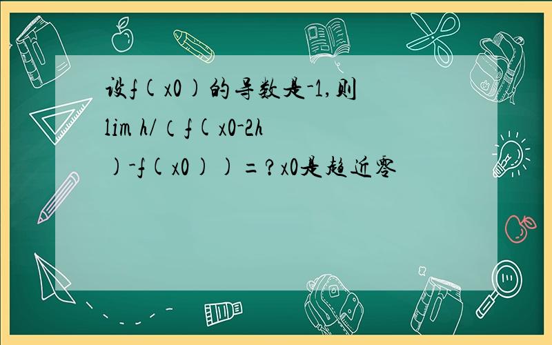 设f(x0)的导数是-1,则lim h/（f(x0-2h)-f(x0))=?x0是趋近零