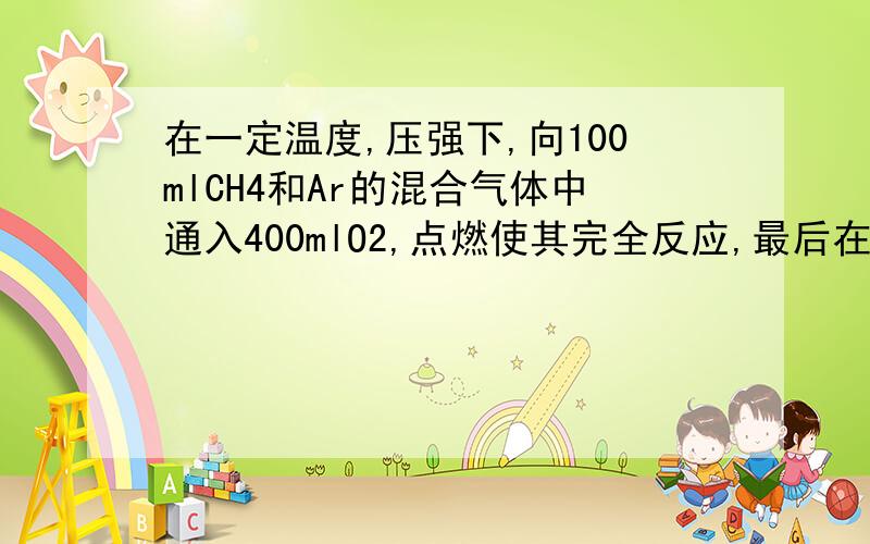 在一定温度,压强下,向100mlCH4和Ar的混合气体中通入400mlO2,点燃使其完全反应,最后在相同的条件下得到干燥气体460ml,则反应前混合气体中CH4和Ar的物质的量之比为?