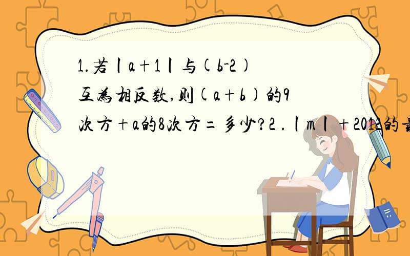 1.若丨a+1丨与(b-2)互为相反数,则(a+b)的9次方+a的8次方=多少?2 .丨m丨+2012的最小值为多少?此时m=多少3.6-丨m丨的最大值为多少?此时m=多少?4.丨x+2丨的几何意义是什么5.丨x+2丨+丨x+1丨的最小值为多