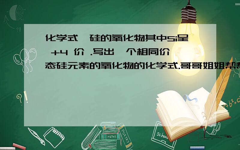 化学式、硅的氧化物其中Si呈 +4 价 .写出一个相同价态硅元素的氧化物的化学式.哥哥姐姐帮帮忙、