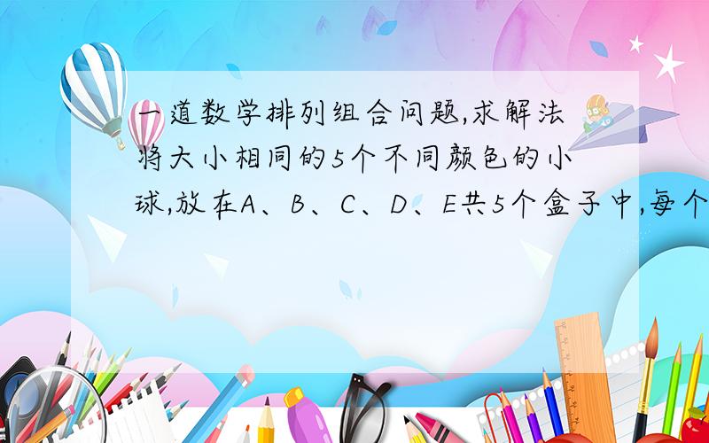 一道数学排列组合问题,求解法将大小相同的5个不同颜色的小球,放在A、B、C、D、E共5个盒子中,每个球任意放在一个盒子里,则恰有两个盒子空且A盒子最多放1个球,那么放球的方法有多少种?