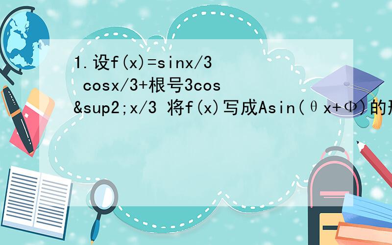 1.设f(x)=sinx/3 cosx/3+根号3cos²x/3 将f(x)写成Asin(θx+Ф)的形式 并求其对象对称中心的横坐标2.设f(x)=asinwx +bcoswx (w＞0）的周期T=π 最大值f（π/12）=4（1）求w a b 的值（2）若a、Ф为方程f(x)=0的两