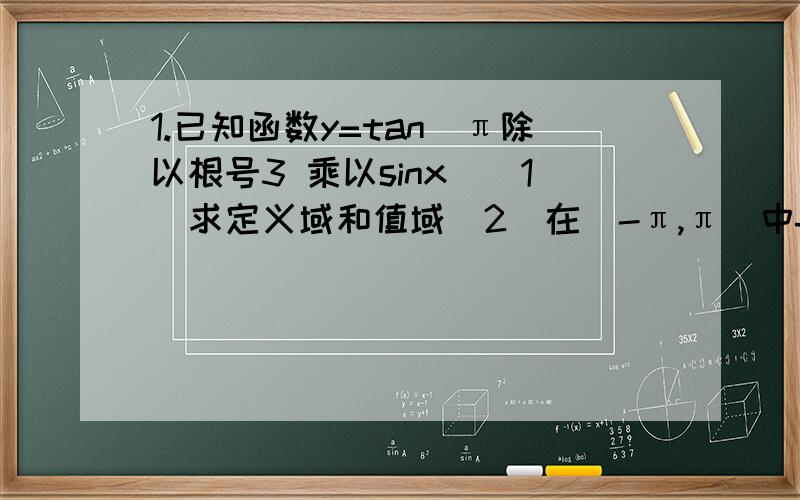 1.已知函数y=tan(π除以根号3 乘以sinx）（1）求定义域和值域(2)在（-π,π）中f(x)的单调区间 （3）判定方程f(x)=tan根号2除以3π 在区间（-π,π）上解的个数2.已知函数f(X)=-acos2x-2乘根号3asinxcosx+2a+b