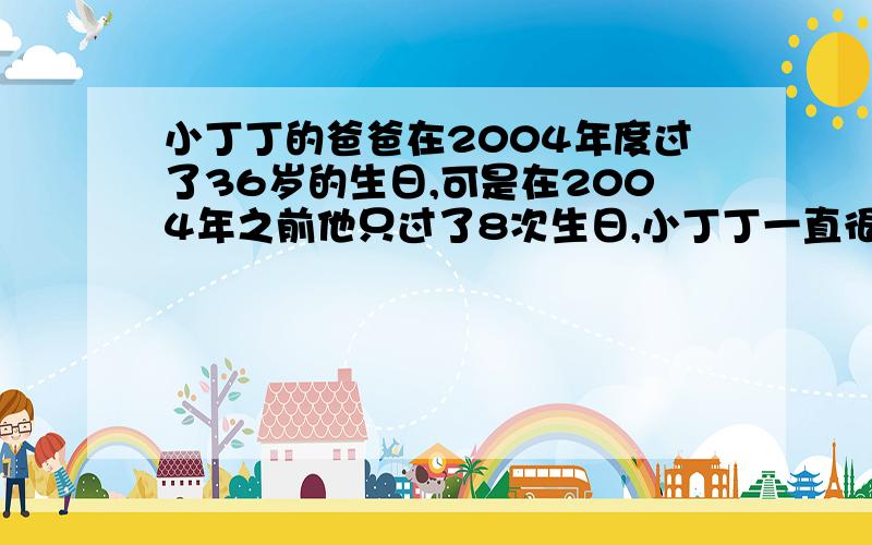 小丁丁的爸爸在2004年度过了36岁的生日,可是在2004年之前他只过了8次生日,小丁丁一直很奇怪,你能告诉他为什么吗?算算看,小丁丁的爸爸是(）年（）月（）日生的