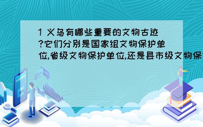 1 义乌有哪些重要的文物古迹?它们分别是国家组文物保护单位,省级文物保护单位,还是县市级文物保护单位?除此之外,还有哪些你认为值得保护的文物古迹?2 它们的现状如何?政府和个人是否