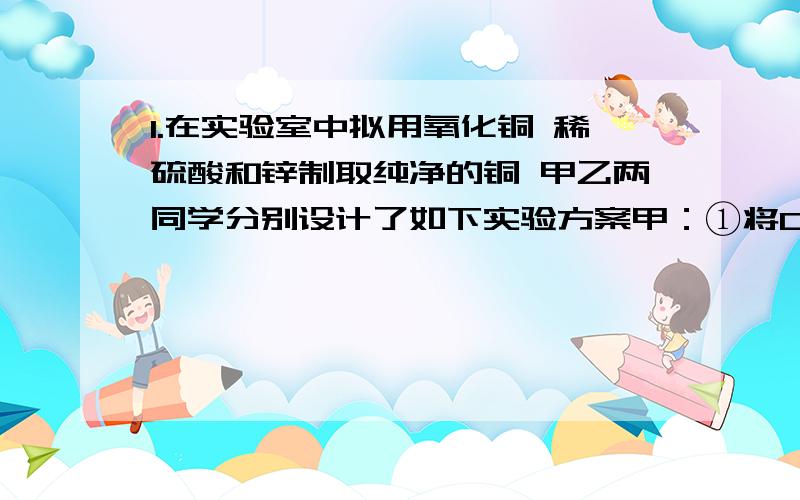 1.在实验室中拟用氧化铜 稀硫酸和锌制取纯净的铜 甲乙两同学分别设计了如下实验方案甲：①将CuO溶于适量的稀硫酸中 ②在①的溶液中加入适量的锌 充分反应后 过滤烘干 即得纯净的铜乙