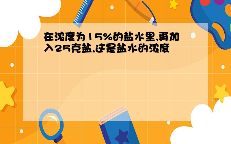 在浓度为15%的盐水里,再加入25克盐,这是盐水的浓度