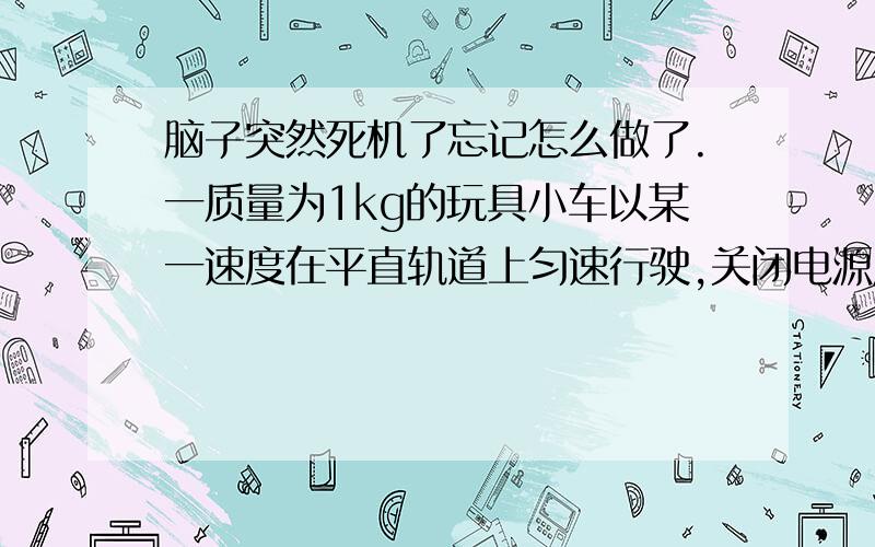 脑子突然死机了忘记怎么做了.一质量为1kg的玩具小车以某一速度在平直轨道上匀速行驶,关闭电源后,由于摩擦阻力得作用小车最终停了下来.其动能随位移变化的形象.g=10m/S【1】小车与平直轨