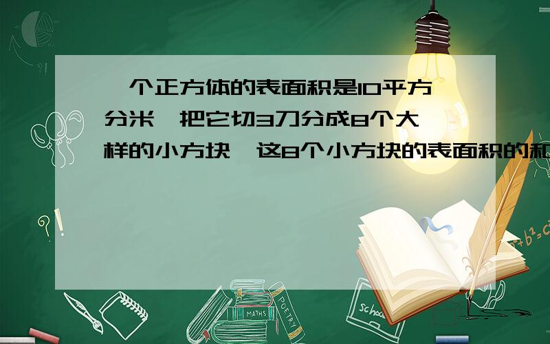 一个正方体的表面积是10平方分米,把它切3刀分成8个大一样的小方块,这8个小方块的表面积的和是( ）平方分一个正方体的表面积是10平方分米,把它切3刀分成8个大一样的小方块,这8个小方块的