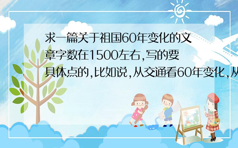 求一篇关于祖国60年变化的文章字数在1500左右,写的要具体点的,比如说,从交通看60年变化,从军事看60年变化之类的.急用,