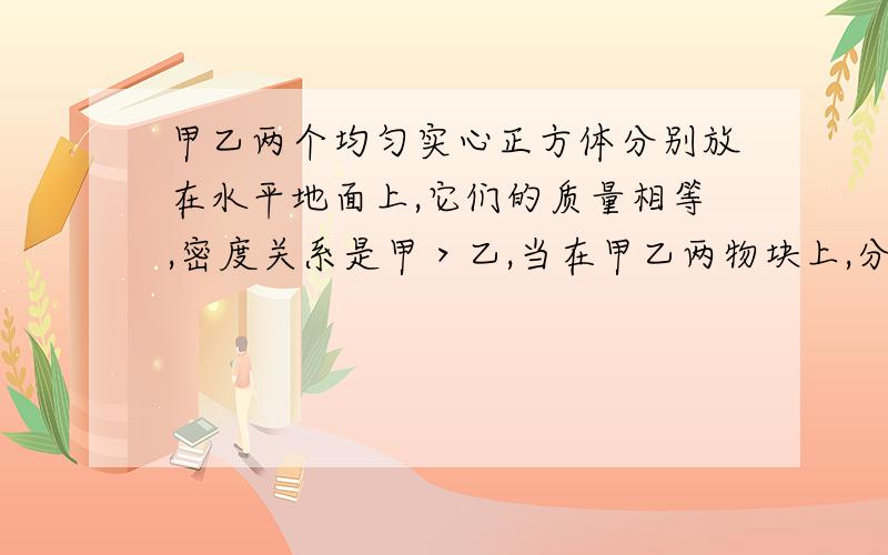 甲乙两个均匀实心正方体分别放在水平地面上,它们的质量相等,密度关系是甲＞乙,当在甲乙两物块上,分别放重为G1,G2的物体或分别施加竖直向上的力F1,F2【F1,F2均小于物块重力】时,甲乙两物