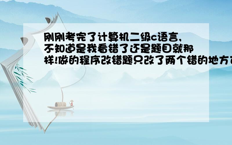 刚刚考完了计算机二级c语言,不知道是我看错了还是题目就那样!做的程序改错题只改了两个错的地方可是对了相同的题目居然有三个错的 难道是我没有看到吗?还是?请问考过的人知道不?是不