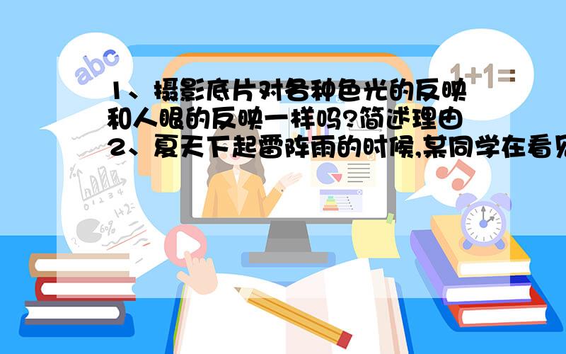 1、摄影底片对各种色光的反映和人眼的反映一样吗?简述理由2、夏天下起雷阵雨的时候,某同学在看见闪电3s之后才听到雷声,为什么先看到闪电,后听到雷声?产生雷电的地点离该同学大约有多