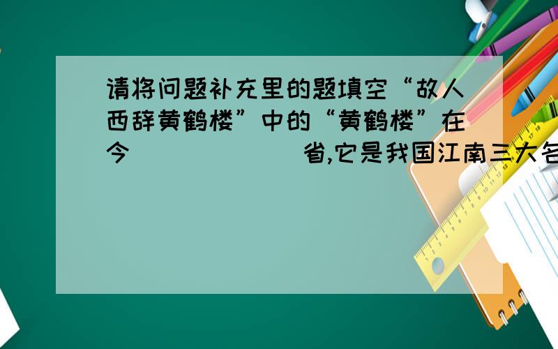 请将问题补充里的题填空“故人西辞黄鹤楼”中的“黄鹤楼”在今(         )省,它是我国江南三大名楼,其他两座是今江西省的（            ）和湖南省的（            ）.“至今思项羽,不肯过江东