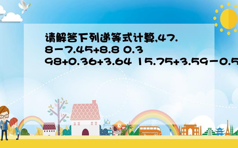 请解答下列递等式计算,47.8－7.45+8.8 0.398+0.36+3.64 15.75+3.59－0.59+14.2566.86－8.66－1.34 0.25×16.2×4 (1.25－0.125)×83.6×102 3.72×3.5＋6.28×3.5 36.8－3.9－6.115.6×13.1－15.6－15.6×2.1 4.8×7.8＋78×0.52 32＋4.9－0.9 4