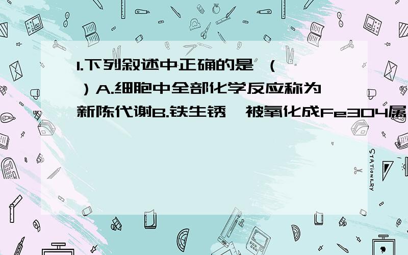 1.下列叙述中正确的是 （ ）A.细胞中全部化学反应称为新陈代谢B.铁生锈,被氧化成Fe3O4属于物质代谢C.食物被消化,并贮存能量是能量代谢D.动物把粪便排出体外属于新陈代谢（答案选A,我觉得