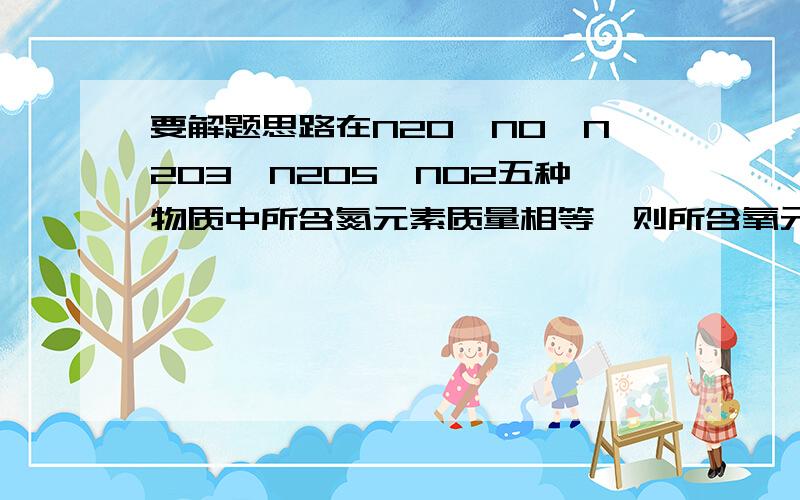 要解题思路在N20,NO、N2O3、N2O5、NO2五种物质中所含氮元素质量相等,则所含氧元素的质量比为( )A．l：l：l：l B．1：2：3：5：4 C.1:2:1:4:5 D．5:4：3：1：2