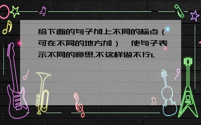 给下面的句子加上不同的标点（可在不同的地方加）,使句子表示不同的意思.不这样做不行1.————————————2.————————————3.————————————