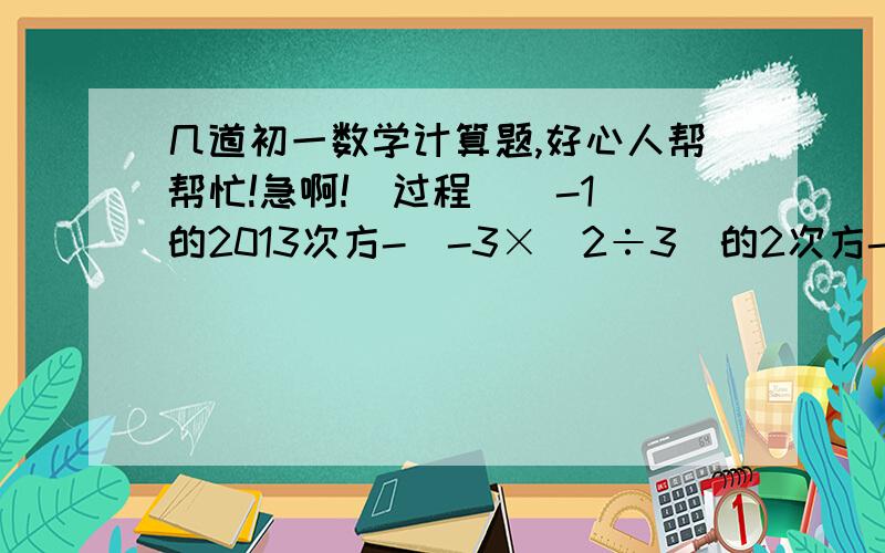 几道初一数学计算题,好心人帮帮忙!急啊!（过程）  -1的2013次方-[-3×(2÷3)的2次方-3分之4÷2的2次方]（-1.47）×（-6分之1）-1.53÷（-6）|-2³＋（-2）²|-|（-3）²＋（-3）³|-7²(-4分之3