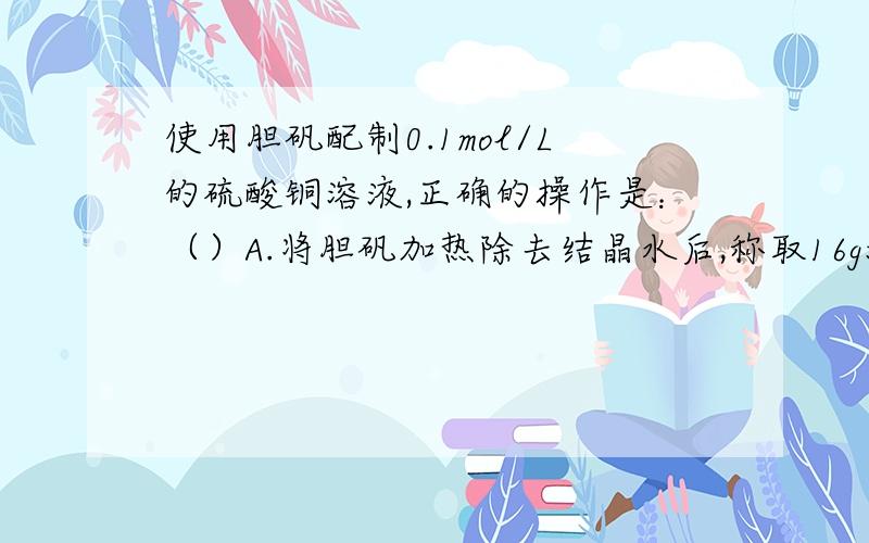 使用胆矾配制0.1mol/L的硫酸铜溶液,正确的操作是：（）A.将胆矾加热除去结晶水后,称取16g溶解在1L水中B.称取胆矾25g,溶解在1L水中C.将25胆矾溶于水,然后将此溶液稀释至1LD.将16胆矾溶于水,然后