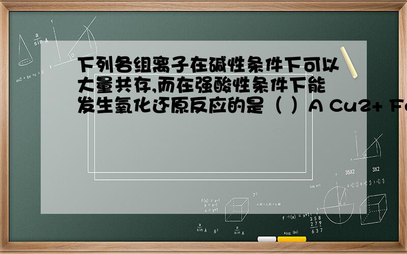 下列各组离子在碱性条件下可以大量共存,而在强酸性条件下能发生氧化还原反应的是（ ）A Cu2+ Fe2+ NO3- Cl- B K+ Mg2+ HCO3- SO4- C Na+ K+ S2- SO32- D Ba2+ Na+ I- NO3-钡离子在碱性条件下可以共存的啊，而