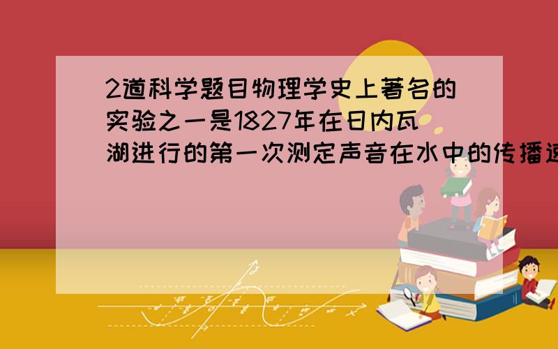 2道科学题目物理学史上著名的实验之一是1827年在日内瓦湖进行的第一次测定声音在水中的传播速度.实验时两只船相距14000米,在一只船上实验员往水里放一个可以发声的钟,当他敲钟的时候,