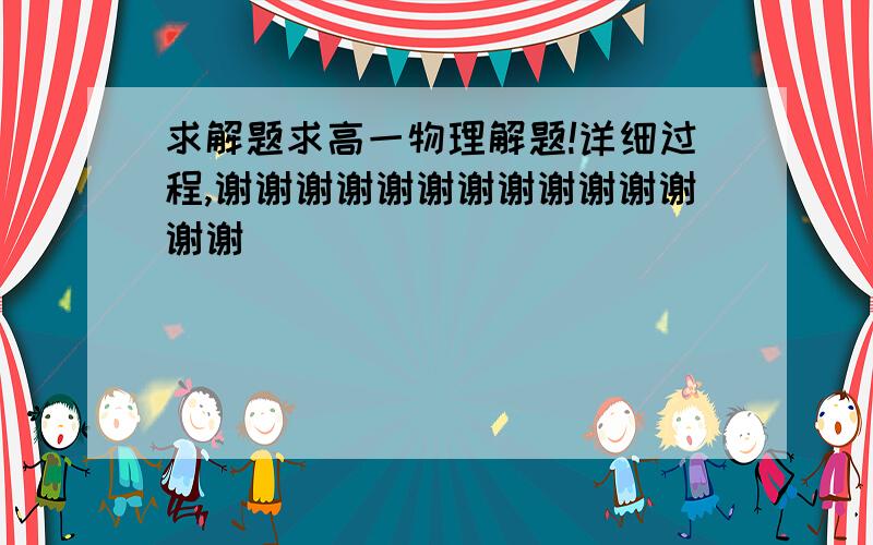 求解题求高一物理解题!详细过程,谢谢谢谢谢谢谢谢谢谢谢谢谢谢