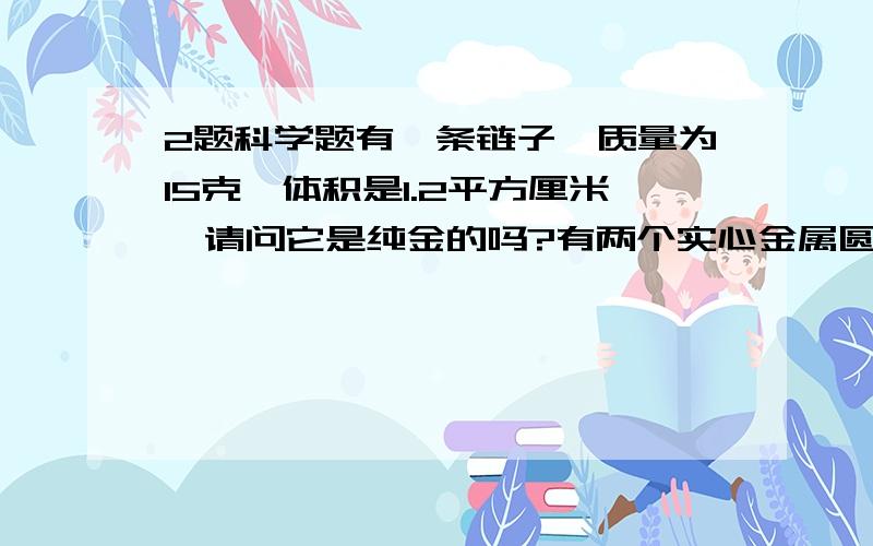 2题科学题有一条链子,质量为15克,体积是1.2平方厘米,请问它是纯金的吗?有两个实心金属圆柱体,体积为5平方厘米,质量分别为39克、44.5克,是同一种金属吗?估计是用什么做的?