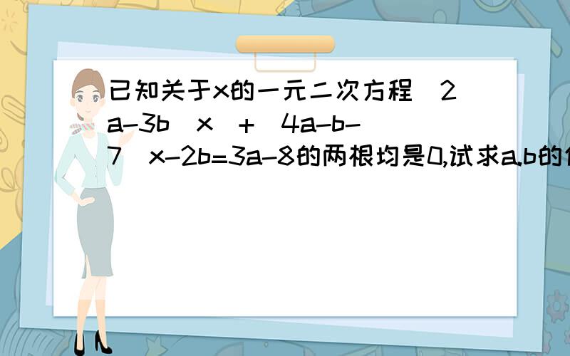 已知关于x的一元二次方程(2a-3b)x^+(4a-b-7)x-2b=3a-8的两根均是0,试求a.b的值