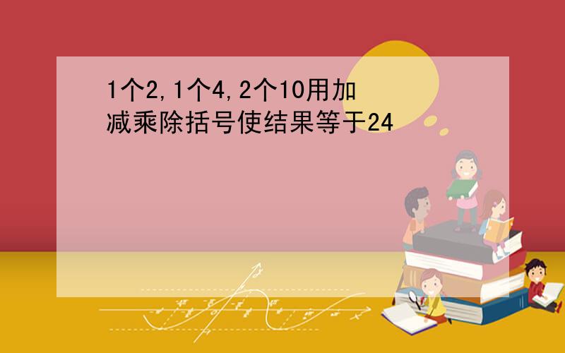 1个2,1个4,2个10用加减乘除括号使结果等于24