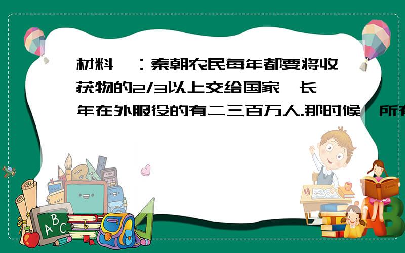 材料一：秦朝农民每年都要将收获物的2/3以上交给国家,长年在外服役的有二三百万人.那时候,所有壮年男子都去打仗或服劳役,妇女也被迫转运军粮.材料二：秦朝的死刑种类很多,共有十多种,