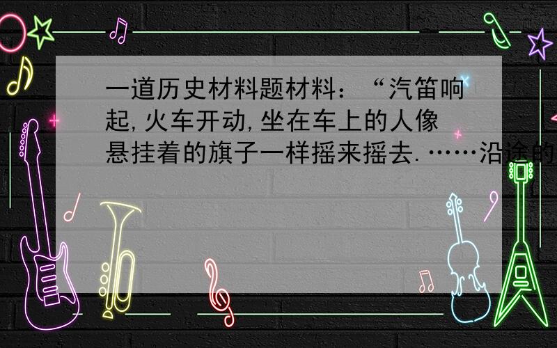 一道历史材料题材料：“汽笛响起,火车开动,坐在车上的人像悬挂着的旗子一样摇来摇去.……沿途的农民看到火车冒着烟驰过,而且车上满载了衣着华丽的人,没有不‘诧为奇观’的.他们都把