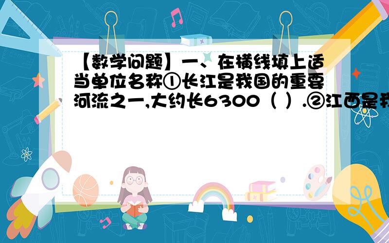 【数学问题】一、在横线填上适当单位名称①长江是我国的重要河流之一,大约长6300（ ）.②江西是我们可爱的家乡,面积是16.69万（ ）.③蓝鲸是世界上最大的动物之一,它的体重约是170（ ）.