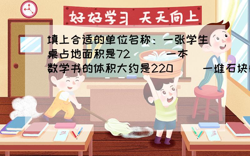 填上合适的单位名称：一张学生桌占地面积是72( ) 一本数学书的体积大约是220（） 一堆石块的体积是2.4（）一个墨水包装盒的体积是60（）