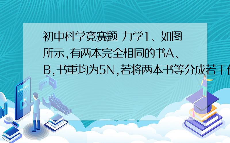 初中科学竞赛题 力学1、如图所示,有两本完全相同的书A、B,书重均为5N,若将两本书等分成若干份后,交叉地叠放在一起,置于光滑的桌面上,并将书A通过一轻质弹簧秤与墙壁相连,用水平向右的