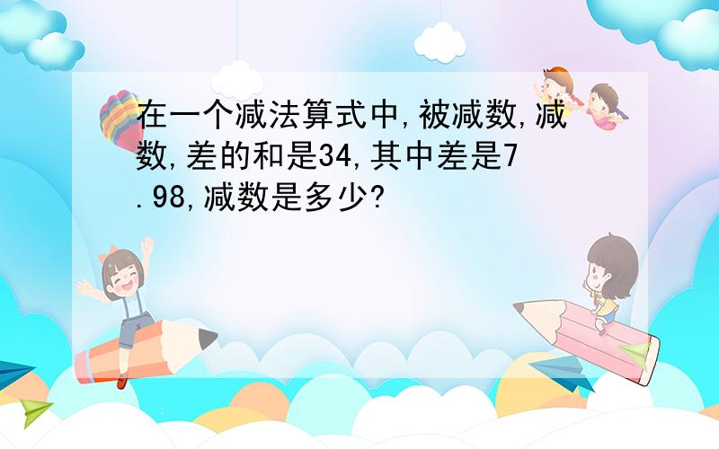 在一个减法算式中,被减数,减数,差的和是34,其中差是7.98,减数是多少?﻿