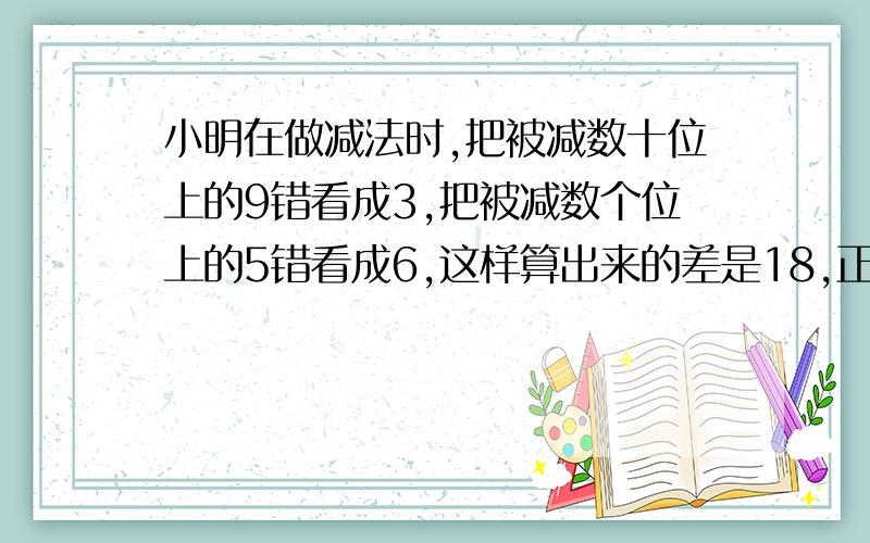 小明在做减法时,把被减数十位上的9错看成3,把被减数个位上的5错看成6,这样算出来的差是18,正确的得数是?