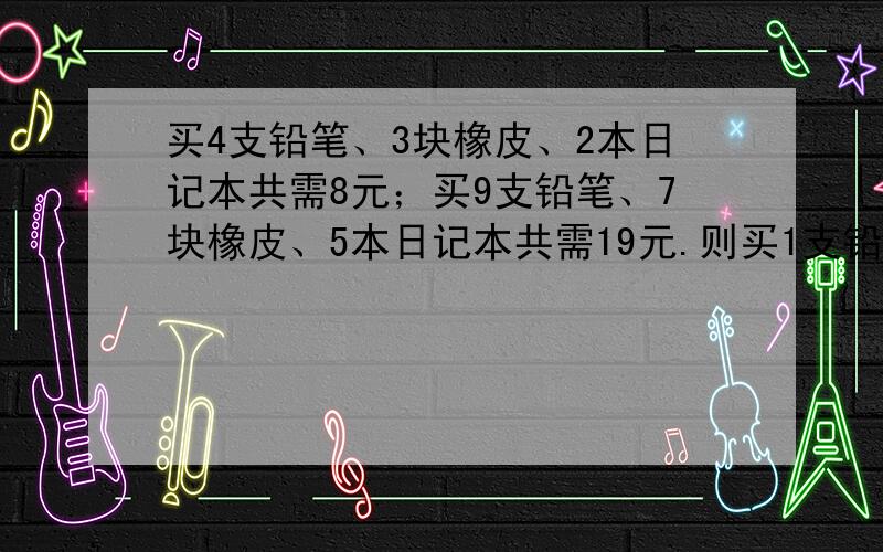 买4支铅笔、3块橡皮、2本日记本共需8元；买9支铅笔、7块橡皮、5本日记本共需19元.则买1支铅笔、1块橡皮、1本日记本共需多少元?