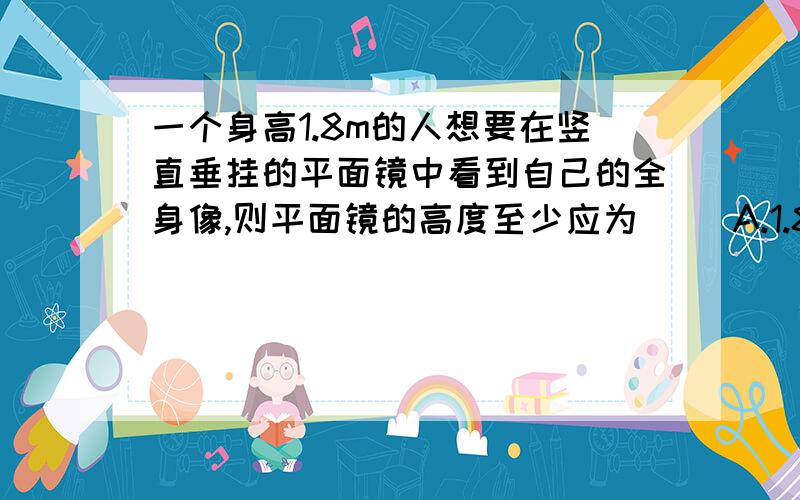 一个身高1.8m的人想要在竖直垂挂的平面镜中看到自己的全身像,则平面镜的高度至少应为（ ）A.1.8m B.0.9m C.0.45m D.1.6m是不是应该选B.0.9m呀 希望回答加上理由Thank you啦