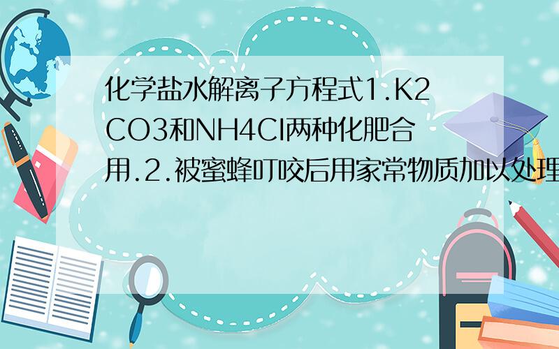 化学盐水解离子方程式1.K2CO3和NH4CI两种化肥合用.2.被蜜蜂叮咬后用家常物质加以处理.3.FeCl3溶液放置一段时间浑浊.4.为什么自来水比黄浦江水清澈.