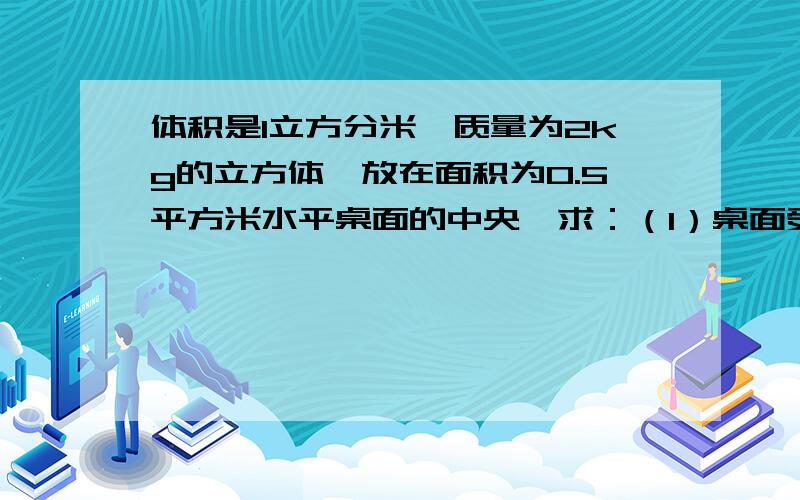 体积是1立方分米,质量为2kg的立方体,放在面积为0.5平方米水平桌面的中央,求：（1）桌面受到的压力多大?（2）受力面积多大?（3）物体对桌面的压强多大?g=10N每KG