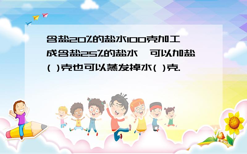 含盐20%的盐水100克加工成含盐25%的盐水,可以加盐( )克也可以蒸发掉水( )克.