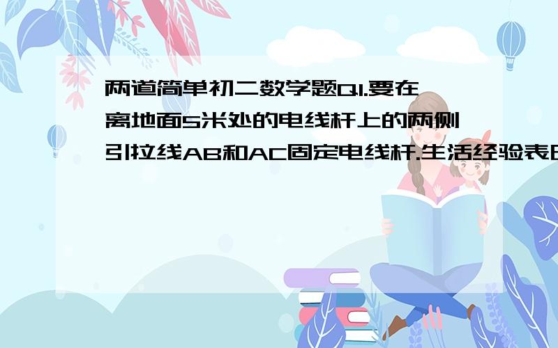 两道简单初二数学题Q1.要在离地面5米处的电线杆上的两侧引拉线AB和AC固定电线杆.生活经验表明,当拉线的固定点B(或C)与电线杆底端点D的距离为其一侧长度的三分之一 时,电线杆比较稳定.现