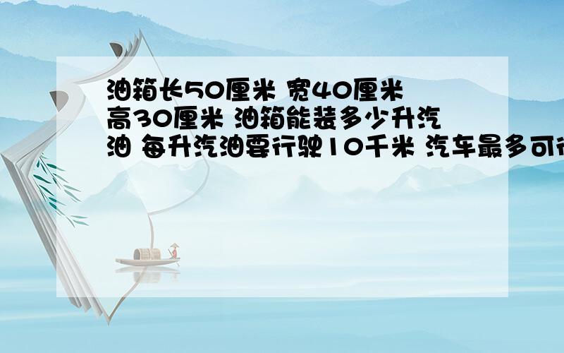 油箱长50厘米 宽40厘米 高30厘米 油箱能装多少升汽油 每升汽油要行驶10千米 汽车最多可行驶多少千米求求你们,要详细,特别是   这辆汽车最多可行驶多少千米?  这个问题