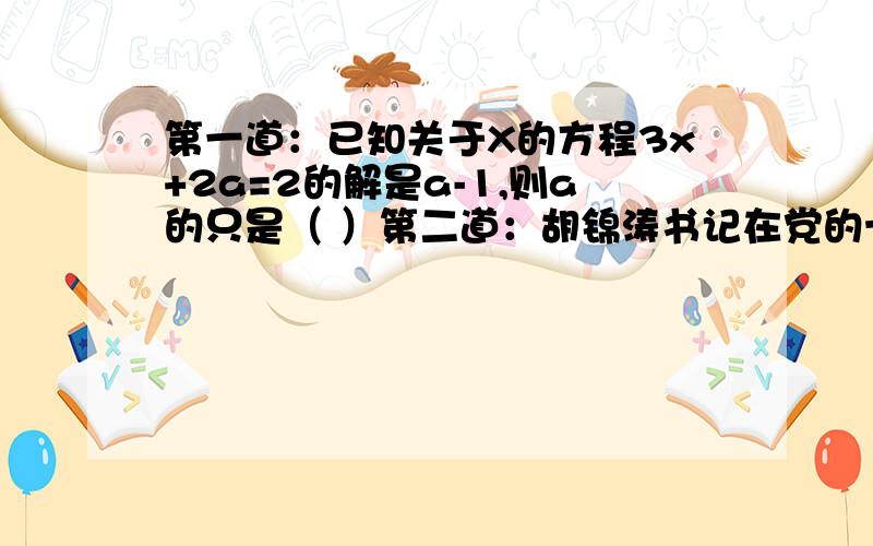 第一道：已知关于X的方程3x+2a=2的解是a-1,则a的只是（ ）第二道：胡锦涛书记在党的十七大报告中指出：“我们即将迎来改革开放三十周年.一九七八年,我们党召开具有重大历史意义的十一届